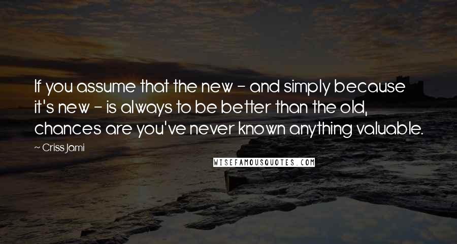 Criss Jami Quotes: If you assume that the new - and simply because it's new - is always to be better than the old, chances are you've never known anything valuable.