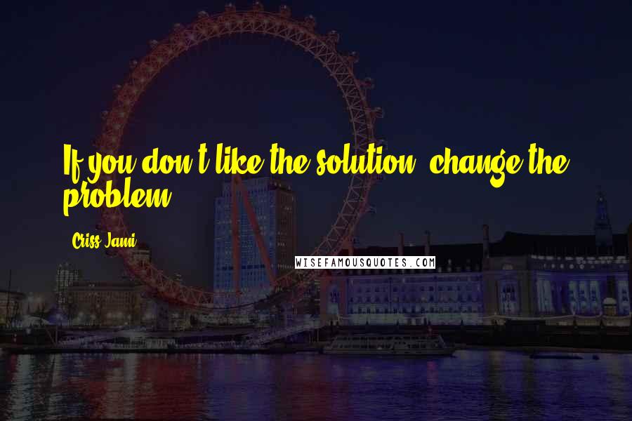 Criss Jami Quotes: If you don't like the solution, change the problem.