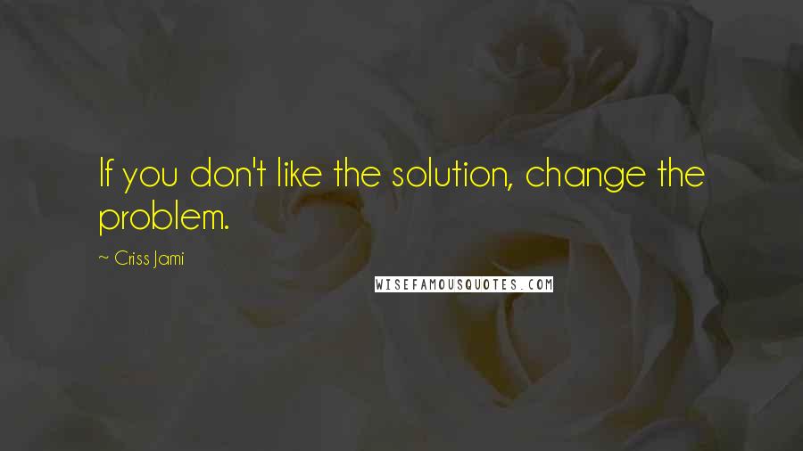 Criss Jami Quotes: If you don't like the solution, change the problem.