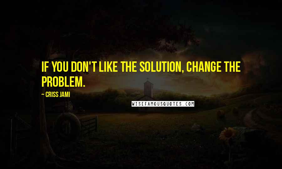 Criss Jami Quotes: If you don't like the solution, change the problem.