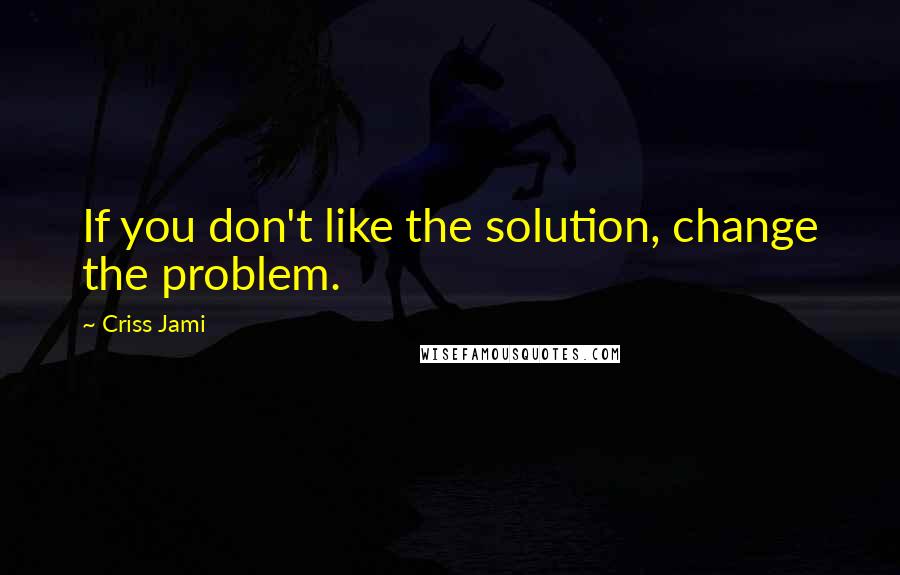 Criss Jami Quotes: If you don't like the solution, change the problem.