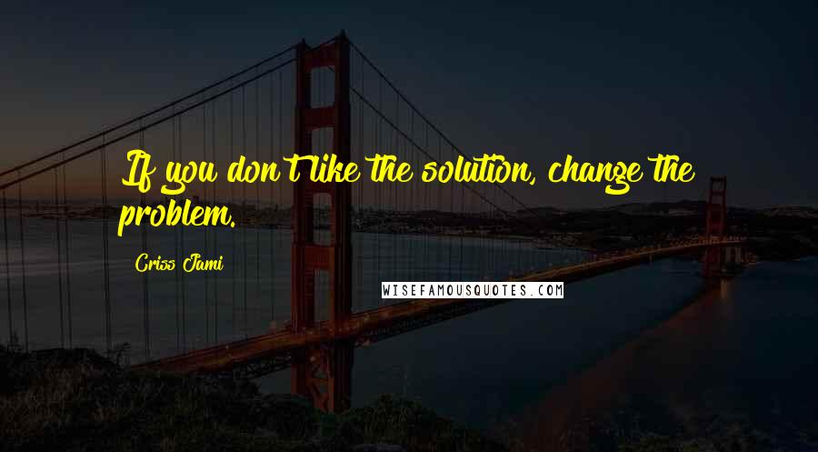 Criss Jami Quotes: If you don't like the solution, change the problem.