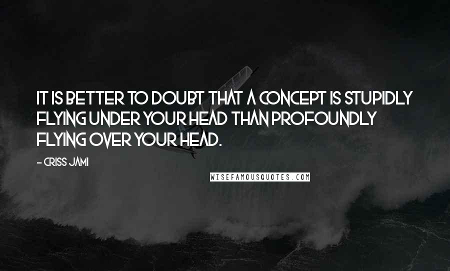 Criss Jami Quotes: It is better to doubt that a concept is stupidly flying under your head than profoundly flying over your head.