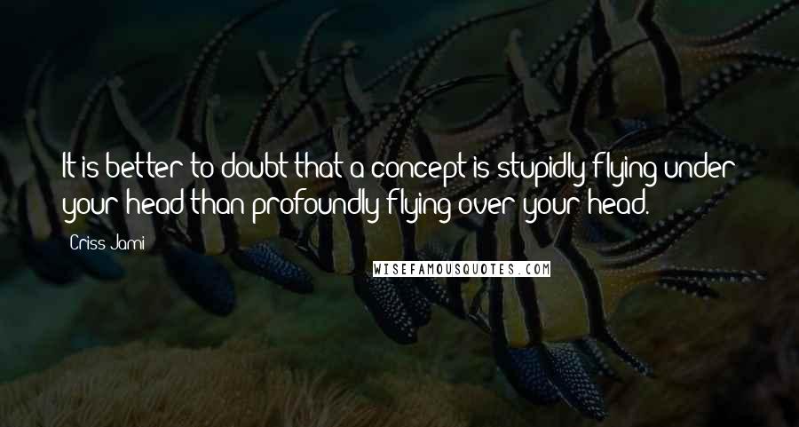 Criss Jami Quotes: It is better to doubt that a concept is stupidly flying under your head than profoundly flying over your head.