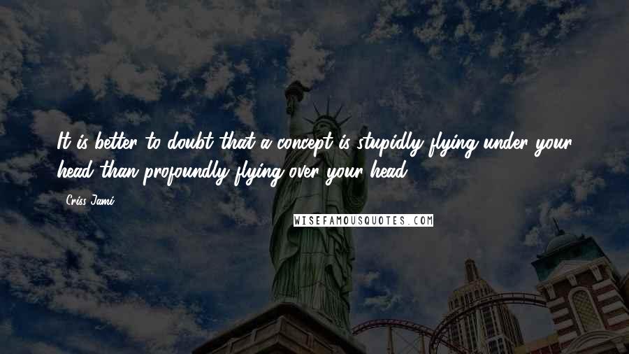 Criss Jami Quotes: It is better to doubt that a concept is stupidly flying under your head than profoundly flying over your head.