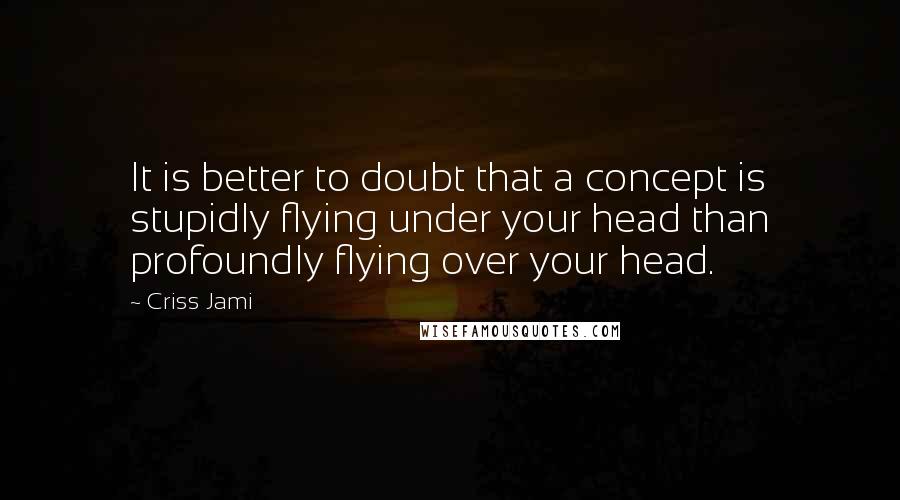 Criss Jami Quotes: It is better to doubt that a concept is stupidly flying under your head than profoundly flying over your head.