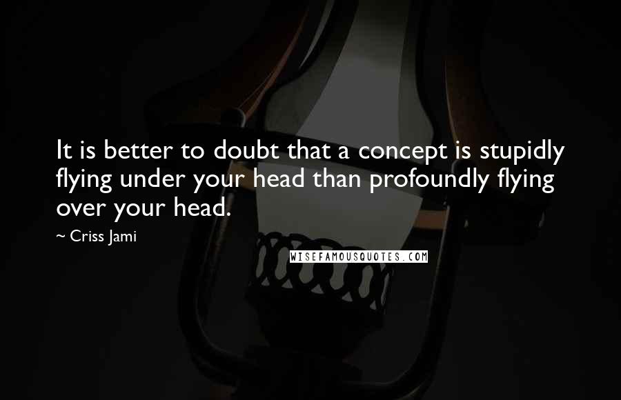 Criss Jami Quotes: It is better to doubt that a concept is stupidly flying under your head than profoundly flying over your head.