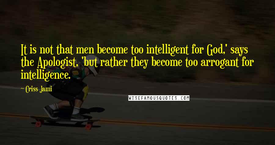 Criss Jami Quotes: It is not that men become too intelligent for God,' says the Apologist, 'but rather they become too arrogant for intelligence.