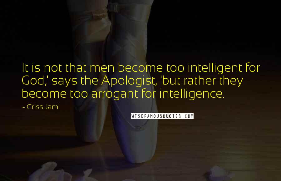 Criss Jami Quotes: It is not that men become too intelligent for God,' says the Apologist, 'but rather they become too arrogant for intelligence.