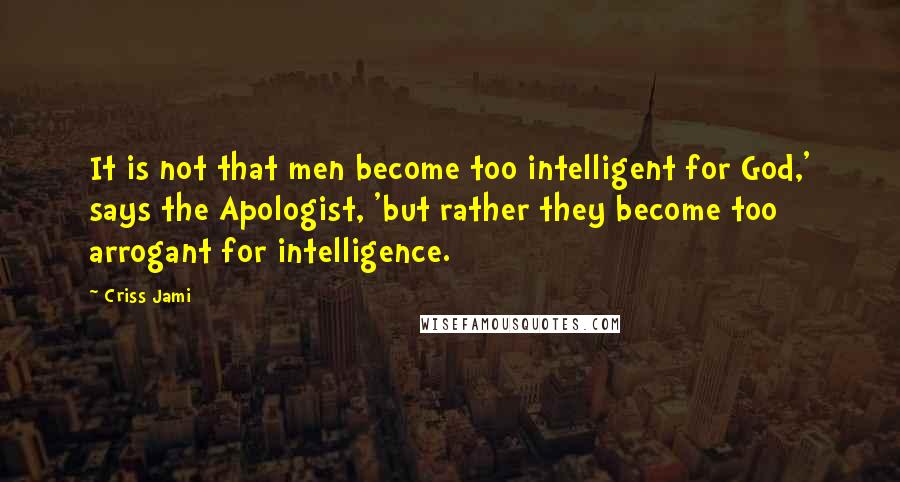 Criss Jami Quotes: It is not that men become too intelligent for God,' says the Apologist, 'but rather they become too arrogant for intelligence.