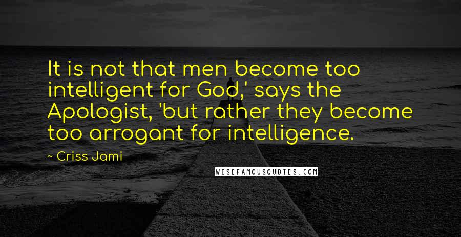 Criss Jami Quotes: It is not that men become too intelligent for God,' says the Apologist, 'but rather they become too arrogant for intelligence.