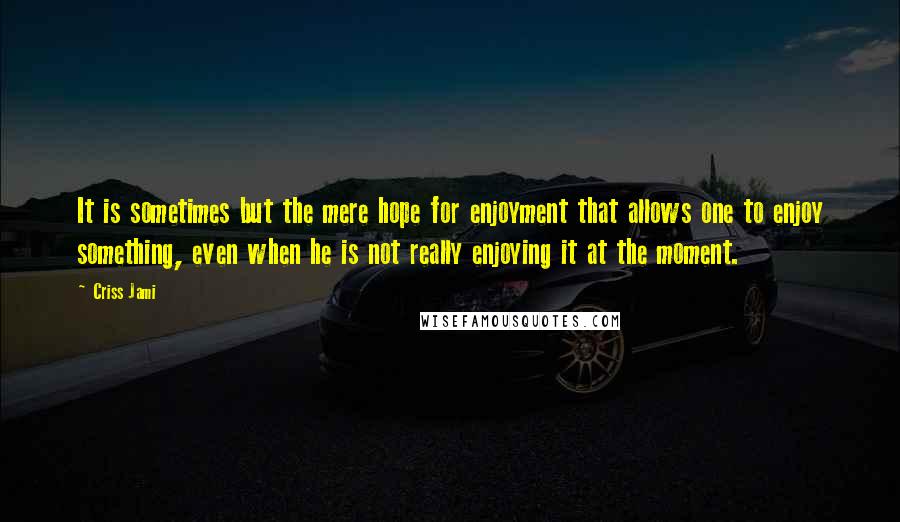 Criss Jami Quotes: It is sometimes but the mere hope for enjoyment that allows one to enjoy something, even when he is not really enjoying it at the moment.