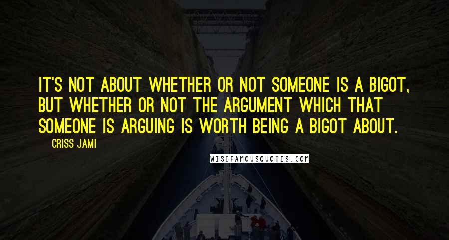 Criss Jami Quotes: It's not about whether or not someone is a bigot, but whether or not the argument which that someone is arguing is worth being a bigot about.
