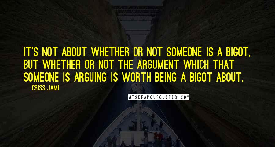 Criss Jami Quotes: It's not about whether or not someone is a bigot, but whether or not the argument which that someone is arguing is worth being a bigot about.