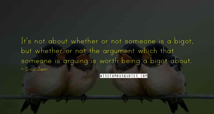 Criss Jami Quotes: It's not about whether or not someone is a bigot, but whether or not the argument which that someone is arguing is worth being a bigot about.