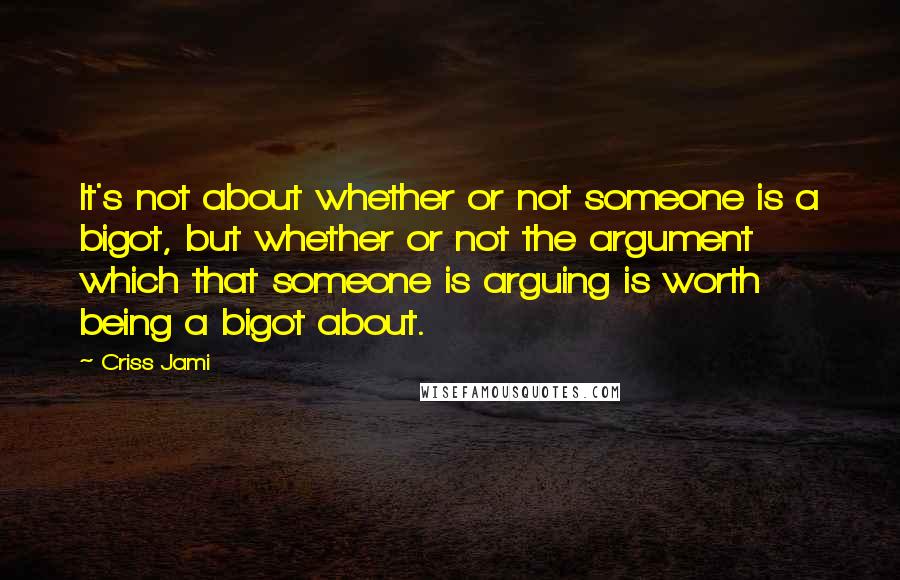 Criss Jami Quotes: It's not about whether or not someone is a bigot, but whether or not the argument which that someone is arguing is worth being a bigot about.