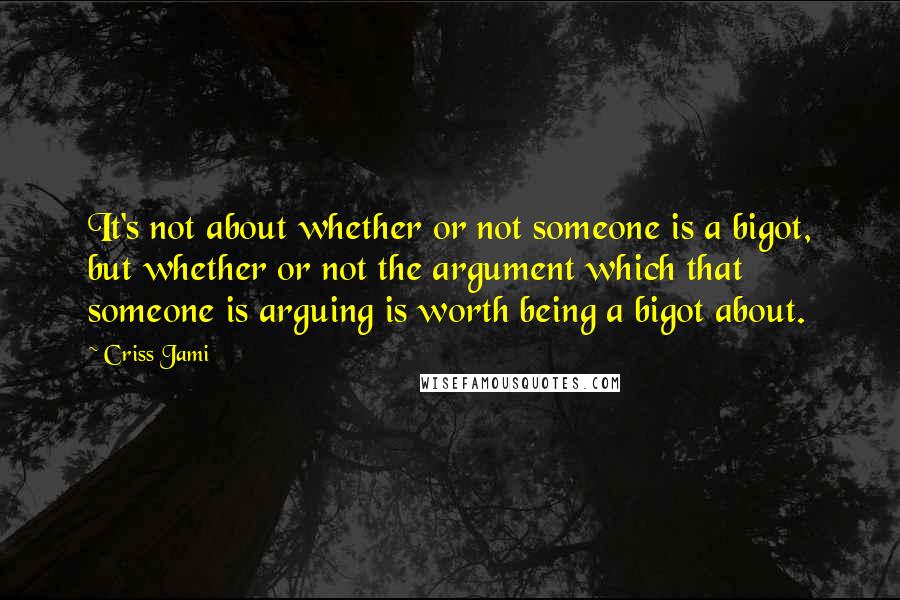 Criss Jami Quotes: It's not about whether or not someone is a bigot, but whether or not the argument which that someone is arguing is worth being a bigot about.