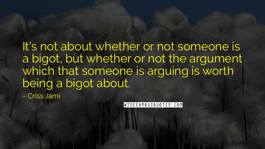 Criss Jami Quotes: It's not about whether or not someone is a bigot, but whether or not the argument which that someone is arguing is worth being a bigot about.