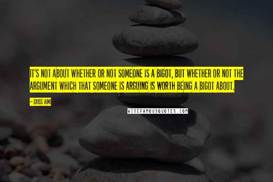 Criss Jami Quotes: It's not about whether or not someone is a bigot, but whether or not the argument which that someone is arguing is worth being a bigot about.