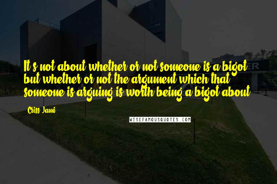 Criss Jami Quotes: It's not about whether or not someone is a bigot, but whether or not the argument which that someone is arguing is worth being a bigot about.