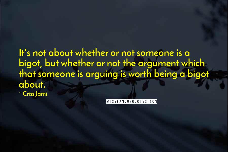 Criss Jami Quotes: It's not about whether or not someone is a bigot, but whether or not the argument which that someone is arguing is worth being a bigot about.