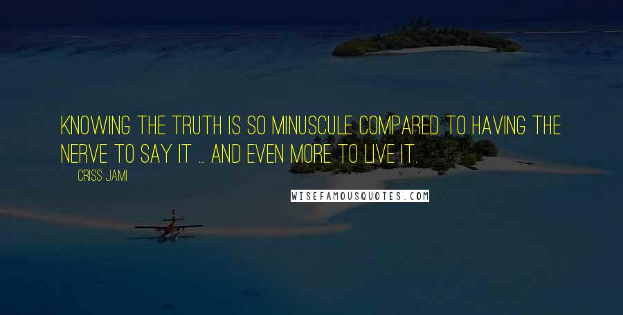 Criss Jami Quotes: Knowing the truth is so minuscule compared to having the nerve to say it ... and even more to live it.