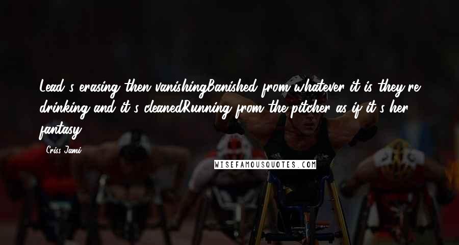 Criss Jami Quotes: Lead's erasing then vanishingBanished from whatever it is they're drinking and it's cleanedRunning from the pitcher as if it's her fantasy