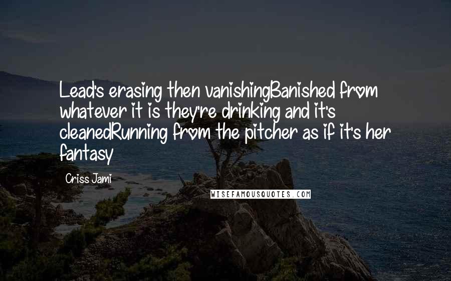 Criss Jami Quotes: Lead's erasing then vanishingBanished from whatever it is they're drinking and it's cleanedRunning from the pitcher as if it's her fantasy