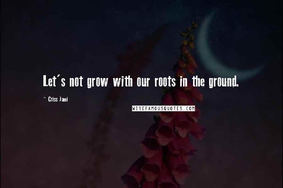 Criss Jami Quotes: Let's not grow with our roots in the ground.