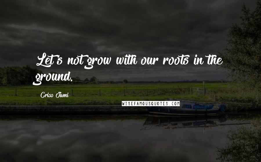 Criss Jami Quotes: Let's not grow with our roots in the ground.