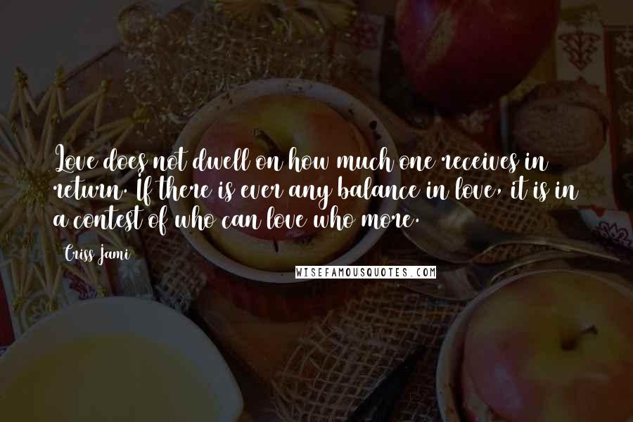 Criss Jami Quotes: Love does not dwell on how much one receives in return. If there is ever any balance in love, it is in a contest of who can love who more.