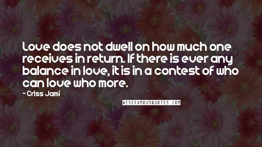 Criss Jami Quotes: Love does not dwell on how much one receives in return. If there is ever any balance in love, it is in a contest of who can love who more.