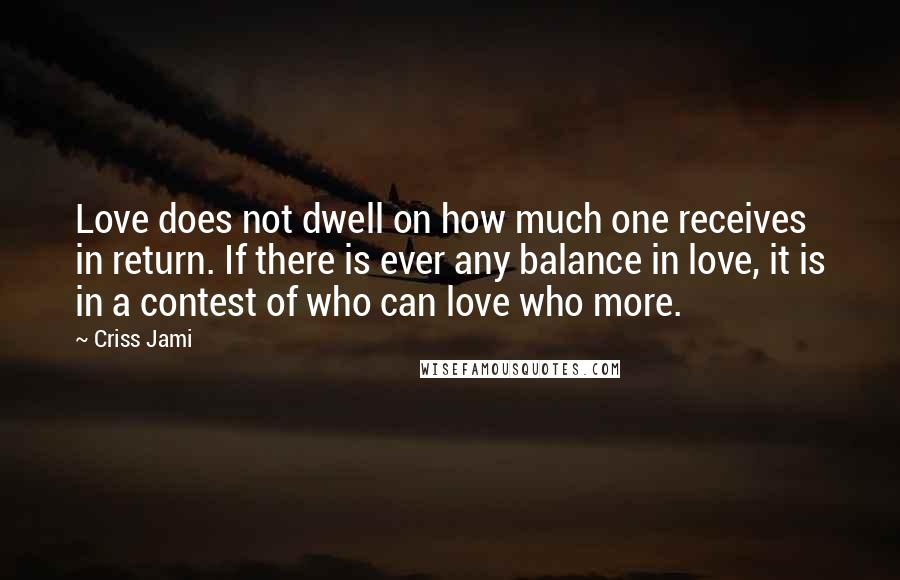 Criss Jami Quotes: Love does not dwell on how much one receives in return. If there is ever any balance in love, it is in a contest of who can love who more.