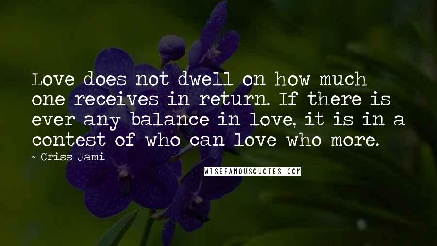 Criss Jami Quotes: Love does not dwell on how much one receives in return. If there is ever any balance in love, it is in a contest of who can love who more.