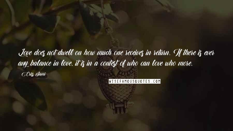 Criss Jami Quotes: Love does not dwell on how much one receives in return. If there is ever any balance in love, it is in a contest of who can love who more.