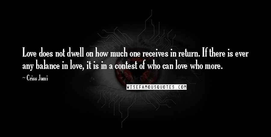 Criss Jami Quotes: Love does not dwell on how much one receives in return. If there is ever any balance in love, it is in a contest of who can love who more.