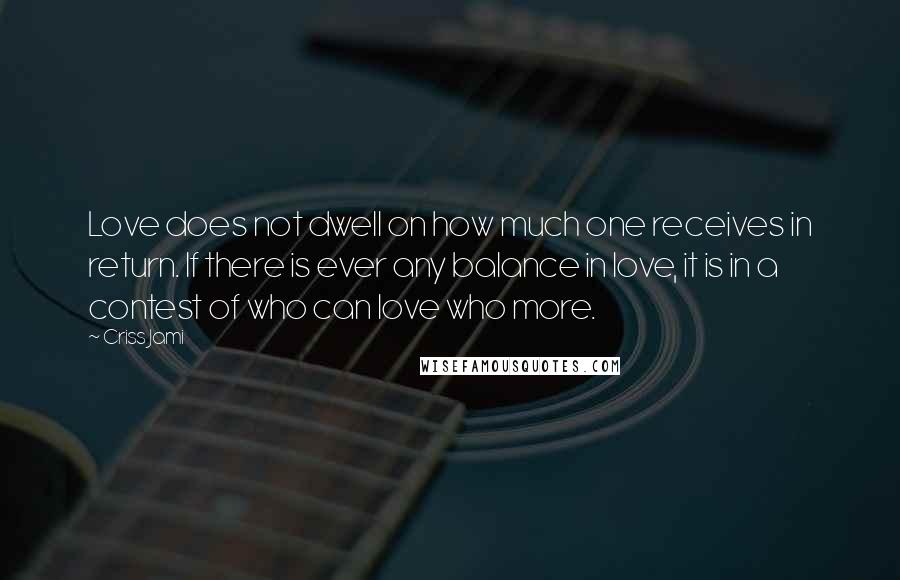 Criss Jami Quotes: Love does not dwell on how much one receives in return. If there is ever any balance in love, it is in a contest of who can love who more.