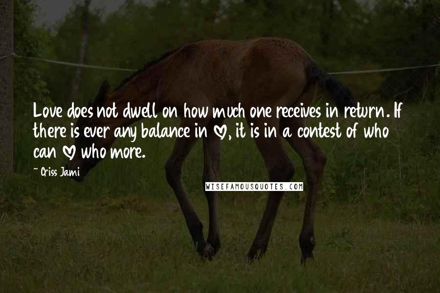 Criss Jami Quotes: Love does not dwell on how much one receives in return. If there is ever any balance in love, it is in a contest of who can love who more.