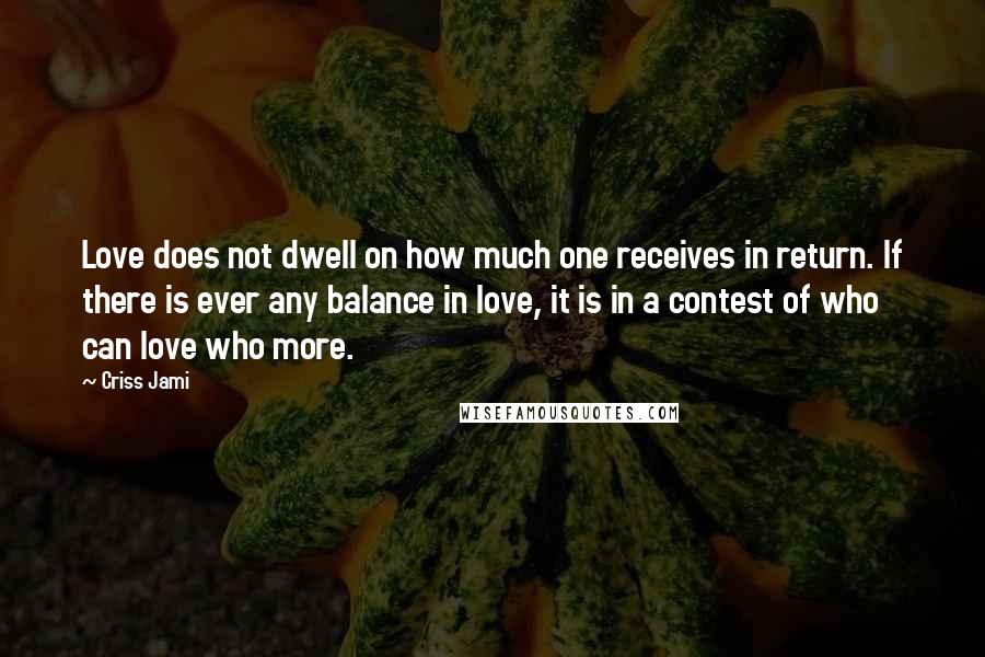 Criss Jami Quotes: Love does not dwell on how much one receives in return. If there is ever any balance in love, it is in a contest of who can love who more.