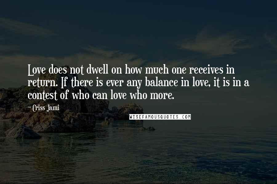 Criss Jami Quotes: Love does not dwell on how much one receives in return. If there is ever any balance in love, it is in a contest of who can love who more.