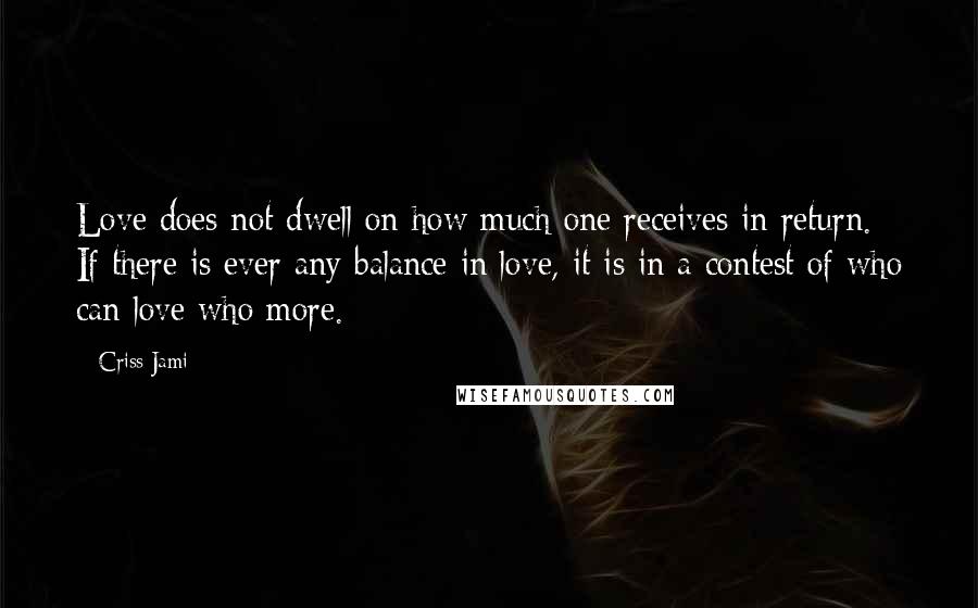 Criss Jami Quotes: Love does not dwell on how much one receives in return. If there is ever any balance in love, it is in a contest of who can love who more.