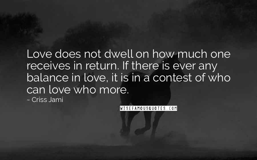 Criss Jami Quotes: Love does not dwell on how much one receives in return. If there is ever any balance in love, it is in a contest of who can love who more.