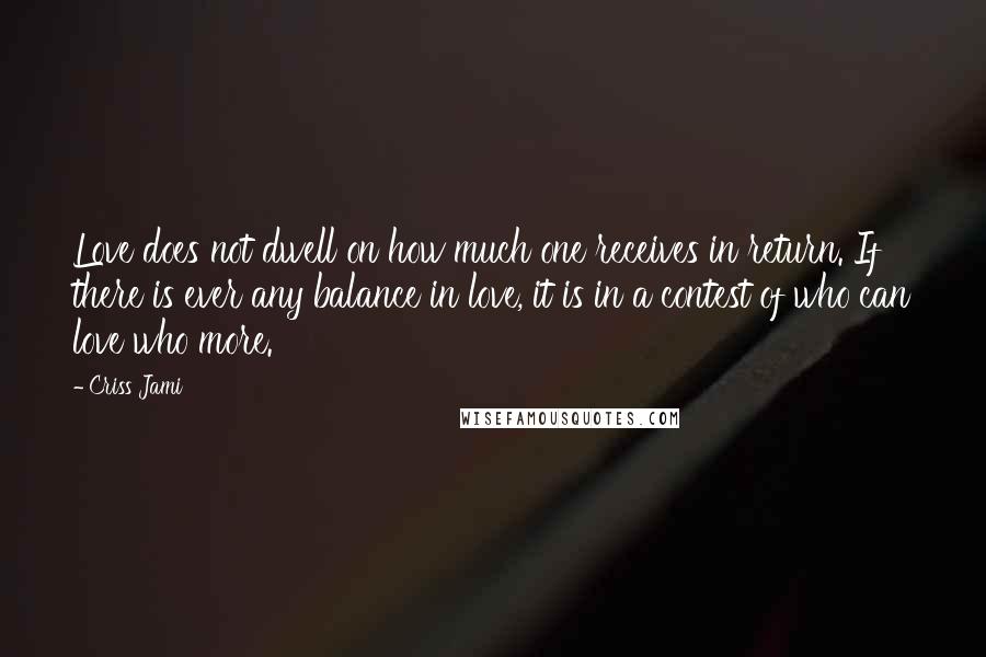 Criss Jami Quotes: Love does not dwell on how much one receives in return. If there is ever any balance in love, it is in a contest of who can love who more.