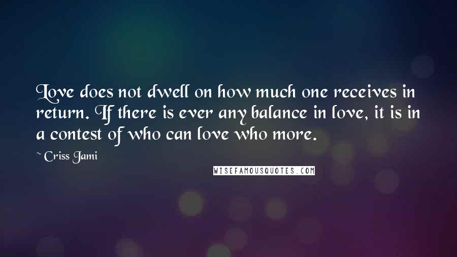 Criss Jami Quotes: Love does not dwell on how much one receives in return. If there is ever any balance in love, it is in a contest of who can love who more.