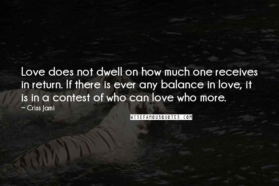 Criss Jami Quotes: Love does not dwell on how much one receives in return. If there is ever any balance in love, it is in a contest of who can love who more.