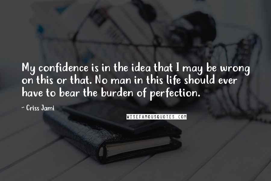 Criss Jami Quotes: My confidence is in the idea that I may be wrong on this or that. No man in this life should ever have to bear the burden of perfection.