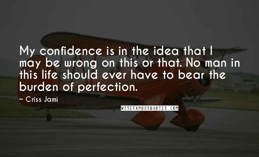 Criss Jami Quotes: My confidence is in the idea that I may be wrong on this or that. No man in this life should ever have to bear the burden of perfection.