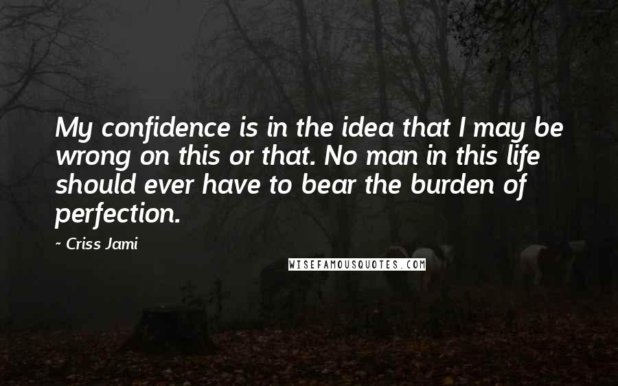 Criss Jami Quotes: My confidence is in the idea that I may be wrong on this or that. No man in this life should ever have to bear the burden of perfection.