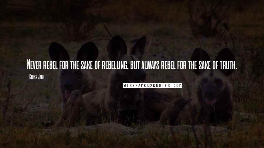 Criss Jami Quotes: Never rebel for the sake of rebelling, but always rebel for the sake of truth.