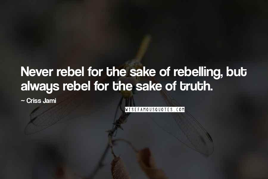 Criss Jami Quotes: Never rebel for the sake of rebelling, but always rebel for the sake of truth.